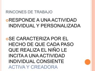 RINCONES DE TRABAJO

RESPONDE   A UNA ACTIVIDAD
 INDIVIDUAL Y PERSONALIZADA

SE CARACTERIZA POR EL
 HECHO DE QUE CADA PASO
 QUE REALIZA EL NIÑO LE
 INCITA A UNA ACTIVIDAD
 INDIVIDUAL CONSIENTE
 ACTIVA Y CREADORA
 