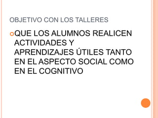 OBJETIVO CON LOS TALLERES

QUE LOS ALUMNOS REALICEN
 ACTIVIDADES Y
 APRENDIZAJES ÚTILES TANTO
 EN EL ASPECTO SOCIAL COMO
 EN EL COGNITIVO
 