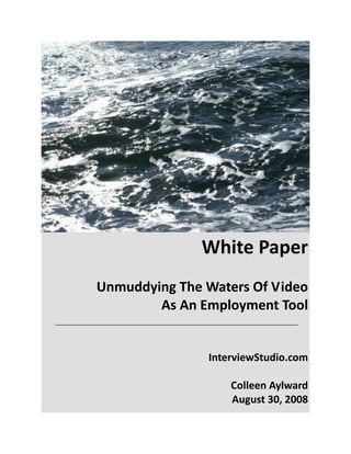 White Paper 
 
Unmuddying The Waters Of Video 
As An Employment Tool 
 
 
InterviewStudio.com 
 
Colleen Aylward 
August 30, 2008 
 