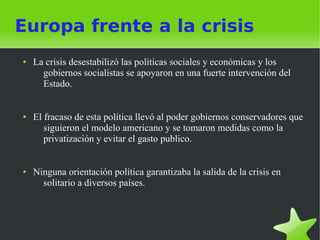Europa frente a la crisis
●   La crisis desestabilizó las políticas sociales y económicas y los
      gobiernos socialistas se apoyaron en una fuerte intervención del
      Estado.


●   El fracaso de esta política llevó al poder gobiernos conservadores que
       siguieron el modelo americano y se tomaron medidas como la
       privatización y evitar el gasto publico.


●   Ninguna orientación política garantizaba la salida de la crisis en
      solitario a diversos países.
 