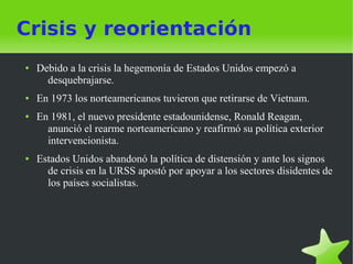 Crisis y reorientación
●   Debido a la crisis la hegemonía de Estados Unidos empezó a
      desquebrajarse.
●   En 1973 los norteamericanos tuvieron que retirarse de Vietnam.
●   En 1981, el nuevo presidente estadounidense, Ronald Reagan,
      anunció el rearme norteamericano y reafirmó su política exterior
      intervencionista.
●   Estados Unidos abandonó la política de distensión y ante los signos
      de crisis en la URSS apostó por apoyar a los sectores disidentes de
      los países socialistas.
 