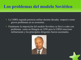 Los problemas del modelo Soviético

 ●   La URRS segunda potencia militar durante décadas empezó a tener
       graves problemas en su economía.
 ●   Finalmente la imposición del modelo Soviético se llevó a cabo con
       problemas como en Hungría en 1956 pero la URSS reacciono
       militarmente y los principales dirigentes fueron asesinados.
 