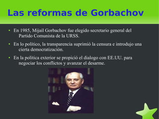 Las reformas de Gorbachov
●   En 1985, Mijaíl Gorbachov fue elegido secretario general del
      Partido Comunista de la URSS.
●   En lo político, la transparencia suprimió la censura e introdujo una
      cierta democratización.
●   En la política exterior se propició el dialogo con EE.UU. para
      negociar los conflictos y avanzar el desarme.
 