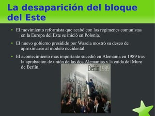 La desaparición del bloque
del Este
●   El movimiento reformista que acabó con los regímenes comunistas
       en la Europa del Este se inició en Polonia.
●   El nuevo gobierno presidido por Wasela mostró su deseo de
       aproximarse al modelo occidental.
●   El acontecimiento mas importante sucedió en Alemania en 1989 tras
       la aprobación de unión de las dos Alemanias y la caída del Muro
       de Berlín.
 