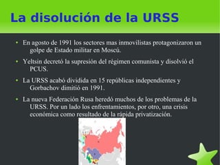 La disolución de la URSS
●   En agosto de 1991 los sectores mas inmovilistas protagonizaron un
      golpe de Estado militar en Moscú.
●   Yeltsin decretó la supresión del régimen comunista y disolvió el
      PCUS.
●   La URSS acabó dividida en 15 repúblicas independientes y
      Gorbachov dimitió en 1991.
●   La nueva Federación Rusa heredó muchos de los problemas de la
      URSS. Por un lado los enfrentamientos, por otro, una crisis
      económica como resultado de la rápida privatización.
 