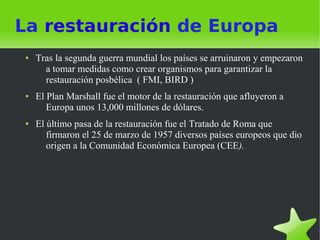La restauración de Europa
●   Tras la segunda guerra mundial los países se arruinaron y empezaron
      a tomar medidas como crear organismos para garantizar la
      restauración posbélica ( FMI, BIRD )
●   El Plan Marshall fue el motor de la restauración que afluyeron a
       Europa unos 13,000 millones de dólares.
●   El último pasa de la restauración fue el Tratado de Roma que
       firmaron el 25 de marzo de 1957 diversos países europeos que dio
       origen a la Comunidad Económica Europea (CEE).
 