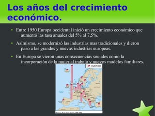 Los años del crecimiento
económico.
●   Entre 1950 Europa occidental inició un crecimiento económico que
      aumentó las tasa anuales del 5% al 7,5%.
●   Asimismo, se modernizó las industrias mas tradicionales y dieron
      paso a las grandes y nuevas industrias europeas.
●   En Europa se vieron unas consecuencias sociales como la
      incorporación de la mujer al trabajo y nuevos modelos familiares.
 