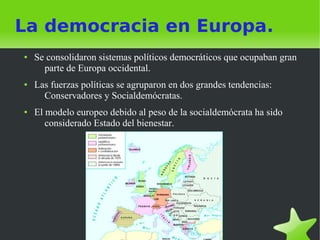 La democracia en Europa.
●   Se consolidaron sistemas políticos democráticos que ocupaban gran
      parte de Europa occidental.
●   Las fuerzas políticas se agruparon en dos grandes tendencias:
      Conservadores y Socialdemócratas.
●   El modelo europeo debido al peso de la socialdemócrata ha sido
       considerado Estado del bienestar.
 