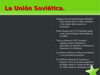La Unión Soviética.
               ●   Despues de la Segunda Guerra Mundial
                      Rusia quedo como el lider comunista
                      y tras cuatro años resucito su
                      ecoinomia.
               ●   Stalin despues de la 2ªG Mundial queda
                       como como dirigente indicutibles de
                       la URSS
               ●   Tras su muerte en 1953 ,Jruschov
                      empieza a hacer reformas la
                      agricultura, la industria ,la libertas de
                      expresion y la tolerancia
               ●   La politica exterior se abrio al socialismo
                      y a la coexistencia pacifica
               ●   En 1986 las reformas de Jruschov,y
                      Breznev volvio a los pasos anteriores
                      de Stalin, hasta la muerte de Breznez
                      en 1982,cuando se normaliza todo.
 
