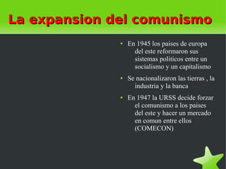 La expansion del comunismo
              ●   En 1945 los paises de europa
                    del este reformaron sus
                    sistemas politicos entre un
                    socialismo y un capitalismo
              ●   Se nacionalizaron las tierras , la
                    industria y la banca
              ●   En 1947 la URSS decide forzar
                    el comunismo a los paises
                    del este y hacer un mercado
                    en comun entre ellos
                    (COMECON)
 