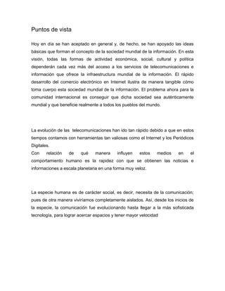 Puntos de vista

Hoy en día se han aceptado en general y, de hecho, se han apoyado las ideas
básicas que forman el concepto de la sociedad mundial de la información. En esta
visión, todas las formas de actividad económica, social, cultural y política
dependerán cada vez más del acceso a los servicios de telecomunicaciones e
información que ofrece la infraestructura mundial de la información. El rápido
desarrollo del comercio electrónico en Internet ilustra de manera tangible cómo
toma cuerpo esta sociedad mundial de la información. El problema ahora para la
comunidad internacional es conseguir que dicha sociedad sea auténticamente
mundial y que beneficie realmente a todos los pueblos del mundo.




La evolución de las telecomunicaciones han ido tan rápido debido a que en estos
tiempos contamos con herramientas tan valiosas como el Internet y los Periódicos
Digitales.
Con     relación   de    qué    manera     influyen   estos    medios   en    el
comportamiento humano es la rapidez con que se obtienen las noticias e
informaciones a escala planetaria en una forma muy veloz.




La especie humana es de carácter social, es decir, necesita de la comunicación;
pues de otra manera viviríamos completamente aislados. Así, desde los inicios de
la especie, la comunicación fue evolucionando hasta llegar a la más sofisticada
tecnología, para lograr acercar espacios y tener mayor velocidad
 