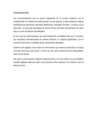 Conclusiones

Las comunicaciones son un punto importante en el mundo moderno, sin el
simplemente no existiría el mundo actual, ya que gracias a este podemos realizar
transferencias bancarias, llamadas telefónicas, mensajes de texto, o incluso ver la
televisión, ya que esa tecnología se deriva de los primeros transmisores de radio
que a su vez se derivan del telégrafo.

Si tan solo se interrumpieran las comunicaciones mundiales solo por 5 minutos,
los mercados internacionales de valores tendrían un colapso significativo, por lo
cual las economías mundiales serian seriamente afectadas.

Estamos tan ligados a las redes de información que hemos construido a lo largo
de estos años que solo basta 1 minuto sin las comunicaciones para desequilibrar
este mundo actual

Así que la comunicación seguirá evolucionando y tal vez incluso no se necesiten
medios digitales externos para comunicarnos entre nosotros o la internet, solo el
tiempo lo dirá.
 
