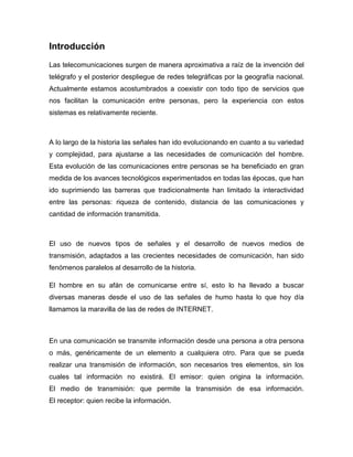 Introducción
Las telecomunicaciones surgen de manera aproximativa a raíz de la invención del
telégrafo y el posterior despliegue de redes telegráficas por la geografía nacional.
Actualmente estamos acostumbrados a coexistir con todo tipo de servicios que
nos facilitan la comunicación entre personas, pero la experiencia con estos
sistemas es relativamente reciente.



A lo largo de la historia las señales han ido evolucionando en cuanto a su variedad
y complejidad, para ajustarse a las necesidades de comunicación del hombre.
Esta evolución de las comunicaciones entre personas se ha beneficiado en gran
medida de los avances tecnológicos experimentados en todas las épocas, que han
ido suprimiendo las barreras que tradicionalmente han limitado la interactividad
entre las personas: riqueza de contenido, distancia de las comunicaciones y
cantidad de información transmitida.



El uso de nuevos tipos de señales y el desarrollo de nuevos medios de
transmisión, adaptados a las crecientes necesidades de comunicación, han sido
fenómenos paralelos al desarrollo de la historia.

El hombre en su afán de comunicarse entre sí, esto lo ha llevado a buscar
diversas maneras desde el uso de las señales de humo hasta lo que hoy día
llamamos la maravilla de las de redes de INTERNET.



En una comunicación se transmite información desde una persona a otra persona
o más, genéricamente de un elemento a cualquiera otro. Para que se pueda
realizar una transmisión de información, son necesarios tres elementos, sin los
cuales tal información no existirá. El emisor: quien origina la información.
El medio de transmisión: que permite la transmisión de esa información.
El receptor: quien recibe la información.
 
