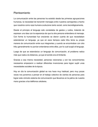 Planteamiento

La comunicación entre las personas ha existido desde las primeras agrupaciones
humanas, la necesidad de transmitir mensajes entre nuestros semejantes a hecho
que nosotros como raza humana evolucione tanto social, como tecnológicamente.

Desde el principio el lenguaje solo constataba de gestos y ruidos, tratando de
expresar una idea con la esperanza de que la otra persona entendiera el mensaje.
Con forme la humanidad fue creciendo se dieron cuenta de que necesitaban
estandarizar un lenguaje, ya que en esos tiempos cada tribu tenia su propia
manera de comunicación entre sus integrantes y cuando se encontraban con otra
tribu generalmente no ponían entenderse entre ellos, por lo cual surgió el lenguaje.

Luego de que se estandarizo un lenguaje de comunicación, el problema radico
más que nada a la distancia, ya que el sonido era el limitante.

Gracias a esa misma necesidad, personas visionarias y con los conocimientos
necesarios empezaron a realizar diferentes invenciones para lograr suplir unas
necesidades sociales de la época.

Hoy en día la comunicación global se nos hace muy habitual, pero muy pocas
veces nos ponemos a pensar en el trabajo colectivo de cientos de personas para
lograr este cómodo sistema de comunicación que llevamos en la palma de nuestra
mano gracias a los teléfonos celulares.
 
