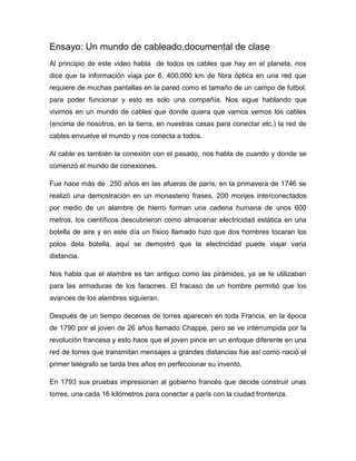 Ensayo: Un mundo de cableado,documental de clase
Al principio de este video habla de todos os cables que hay en el planeta, nos
dice que la información viaja por 6, 400,000 km de fibra óptica en una red que
requiere de muchas pantallas en la pared como el tamaño de un campo de futbol,
para poder funcionar y esto es solo una compañía. Nos sigue hablando que
vivimos en un mundo de cables que donde quiera que vamos vemos los cables
(encima de nosotros, en la tierra, en nuestras casas para conectar etc.) la red de
cables envuelve el mundo y nos conecta a todos.

Al cable es también la conexión con el pasado, nos habla de cuando y donde se
comenzó el mundo de conexiones.

Fue hace más de 250 años en las afueras de parís, en la primavera de 1746 se
realizó una demostración en un monasterio frases, 200 monjes interconectados
por medio de un alambre de hierro forman una cadena humana de unos 600
metros, los científicos descubrieron como almacenar electricidad estática en una
botella de aire y en este día un físico llamado hizo que dos hombres tocaran los
polos dela botella, aquí se demostró que la electricidad puede viajar varia
distancia.

Nos habla que el alambre es tan antiguo como las pirámides, ya se te utilizaban
para las armaduras de los faraones. El fracaso de un hombre permitió que los
avances de los alambres siguieran.

Después de un tiempo decenas de torres aparecen en toda Francia, en la época
de 1790 por el joven de 26 años llamado Chappe, pero se ve interrumpida por la
revolución francesa y esto hace que el joven pince en un enfoque diferente en una
red de torres que transmitan mensajes a grandes distancias fue así como nació el
primer telégrafo se tarda tres años en perfeccionar su invento.

En 1793 sus pruebas impresionan al gobierno francés que decide construir unas
torres, una cada 16 kilómetros para conectar a parís con la ciudad fronteriza.
 