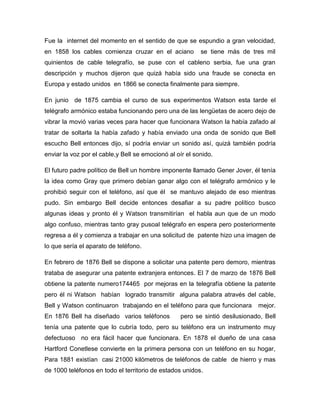 Fue la internet del momento en el sentido de que se espundio a gran velocidad,
en 1858 los cables comienza cruzar en el aciano           se tiene más de tres mil
quinientos de cable telegrafío, se puse con el cableno serbia, fue una gran
descripción y muchos dijeron que quizá había sido una fraude se conecta en
Europa y estado unidos en 1866 se conecta finalmente para siempre.

En junio de 1875 cambia el curso de sus experimentos Watson esta tarde el
telégrafo armónico estaba funcionando pero una de las lengüetas de acero dejo de
vibrar la movió varias veces para hacer que funcionara Watson la había zafado al
tratar de soltarla la había zafado y había enviado una onda de sonido que Bell
escucho Bell entonces dijo, sí podría enviar un sonido así, quizá también podría
enviar la voz por el cable,y Bell se emocionó al oír el sonido.

El futuro padre político de Bell un hombre imponente llamado Gener Jover, él tenía
la idea como Gray que primero debían ganar algo con el telégrafo armónico y le
prohibió seguir con el teléfono, así que él se mantuvo alejado de eso mientras
pudo. Sin embargo Bell decide entonces desafiar a su padre político busco
algunas ideas y pronto él y Watson transmitirían el habla aun que de un modo
algo confuso, mientras tanto gray pusoal telégrafo en espera pero posteriormente
regresa a él y comienza a trabajar en una solicitud de patente hizo una imagen de
lo que sería el aparato de teléfono.

En febrero de 1876 Bell se dispone a solicitar una patente pero demoro, mientras
trataba de asegurar una patente extranjera entonces. El 7 de marzo de 1876 Bell
obtiene la patente numero174465 por mejoras en la telegrafía obtiene la patente
pero él ni Watson habían logrado transmitir alguna palabra através del cable,
Bell y Watson continuaron trabajando en el teléfono para que funcionara      mejor.
En 1876 Bell ha diseñado varios teléfonos         pero se sintió desilusionado, Bell
tenía una patente que lo cubría todo, pero su teléfono era un instrumento muy
defectuoso no era fácil hacer que funcionara. En 1878 el dueño de una casa
Hartford Conetlese convierte en la primera persona con un teléfono en su hogar,
Para 1881 existían casi 21000 kilómetros de teléfonos de cable de hierro y mas
de 1000 teléfonos en todo el territorio de estados unidos.
 