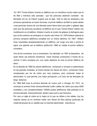 En 1877 Tomas Edison inventa un teléfono con un micrófono mucho mejor que el
de Bell y mientras este pensaba        que las personas deberían contestar     las
llamadas con joi, joi Edison sugiere que se diga hola su idea es aceptada y las
primeras operadoras se hacen famosas, el primer teléfono de Bell no podía alertar
a las personas acerca de una llamada quien llama tiene que gritar o golpear algo
para que las personas acudieran al teléfono por lo que Tomas Edison realiza una
modificación en el teléfono ,Watson invento la noción de golpear el diafragma para
que al otro extremo se produjera un sonido más fuerte. En 1878 Watson patenta la
primera campana telefónica completa con un timbre eléctrico. En 1887 William
Gray necesitaba desesperadamente un teléfono, así surge una idea y pronto le
sigue una patente par el teléfono público.En 1889 se instala el primer teléfono
monedero.

Uno de los inventores era un empresario fue atentado en 1891 el dispositivo, de
quien llame use botones mecánicos hacer diversas conexiones a través de un
central. 5 años remplaza por una rueda aleatoria se crea el primer teléfono de
disco.
En la década de 1880 los claves telefónicos comienzan a tornase a subterráneos
en las grandes ciudades, al mismo tiempo los claves de hierro comienzan hacer
remplazados por los de cobre son mas costosos, pero conducen mejor la
electricidad, lo cual permite una mejor percepción y el inicio de las llamadas de
larga distancia.
En 1882 Bell hace la primera llamada de nueva york a chicago. En 1914 se
concluye la primera línea transcontinental cuatro cables de cobre que pesa 2500
toneladas y son complementados 130000 postes telefónicos, Bell participa en la
primera llamada transcontinental desde nueva york a san francisco.
Por casi un siglo el cobre es lo mejor en lo que se refiere a los cables, hoy los
mejores claves ya no contiene metal, son claves de fibra ópticas partículas de
cristal del grueso de un cabello que no trasmite electricidad trasmite luz.
 