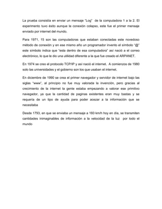 La prueba consistía en enviar un mensaje “Log” de la computadora 1 a la 2. El
experimento tuvo éxito aunque la conexión colapso, este fue el primer mensaje
enviado por internet del mundo.

Para 1971, 15 son las computadoras que estaban conectadas este novedoso
método de conexión y en ese mismo año un programador invento el símbolo “@”
este símbolo indica que “esta dentro de esa computadora” así nació a el correo
electrónico, lo que le dio una utilidad diferente a la que fue creado el ARPANET.

En 1974 se creo el protocolo TCP/IP y así nació el internet. A comienzos de 1980
solo las universidades y el gobierno son los que usaban el internet.

En diciembre de 1990 se crea el primer navegador y servidor de internet bajo las
siglas “www”, al principio no fue muy valorada la invención, pero gracias al
crecimiento de la internet la gente estaba empezando a valorar ese primitivo
navegador, ya que la cantidad de paginas existentes eran muy bastas y se
requería de un tipo de ayuda para poder acezar a la información que se
necesitaba

Desde 1793, en que se enviaba un mensaje a 160 km/h hoy en día, se transmiten
cantidades inimaginables de información a la velocidad de la luz        por todo el
mundo
 