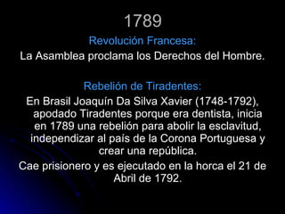 1789 Revolución Francesa: La Asamblea proclama los Derechos del Hombre. Rebelión de Tiradentes: En Brasil Joaquín Da Silva Xavier (1748-1792), apodado Tiradentes porque era dentista, inicia en 1789 una rebelión para abolir la esclavitud, independizar al país de la Corona Portuguesa y crear una república. Cae prisionero y es ejecutado en la horca el 21 de Abril de 1792. 