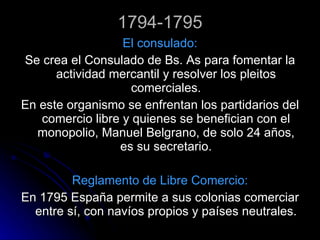 1794-1795 El consulado: Se crea el Consulado de Bs. As para fomentar la actividad mercantil y resolver los pleitos comerciales. En este organismo se enfrentan los partidarios del comercio libre y quienes se benefician con el monopolio, Manuel Belgrano, de solo 24 años, es su secretario. Reglamento de Libre Comercio: En 1795 España permite a sus colonias comerciar entre sí, con navíos propios y países neutrales. 