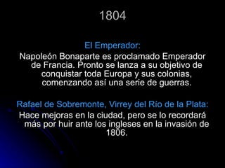 1804 El Emperador: Napoleón Bonaparte es proclamado Emperador de Francia. Pronto se lanza a su objetivo de conquistar toda Europa y sus colonias, comenzando así una serie de guerras. Rafael de Sobremonte, Virrey del Río de la Plata: Hace mejoras en la ciudad, pero se lo recordará más por huir ante los ingleses en la invasión de 1806. 