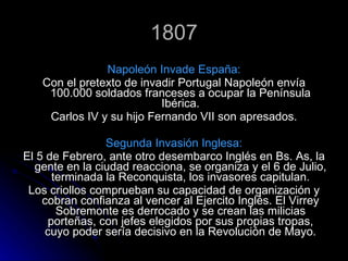 1807 Napoleón Invade España: Con el pretexto de invadir Portugal Napoleón envía 100.000 soldados franceses a ocupar la Península Ibérica. Carlos IV y su hijo Fernando VII son apresados. Segunda Invasión Inglesa: El 5 de Febrero, ante otro desembarco Inglés en Bs. As, la gente en la ciudad reacciona, se organiza y el 6 de Julio, terminada la Reconquista, los invasores capitulan. Los criollos comprueban su capacidad de organización y cobran confianza al vencer al Ejercito Inglés. El Virrey Sobremonte es derrocado y se crean las milicias porteñas, con jefes elegidos por sus propias tropas, cuyo poder sería decisivo en la Revolución de Mayo. 