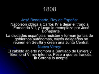 1808 José Bonaparte, Rey de España: Napoleón obliga a Carlos IV a dejar el trono a Fernando VII, y luego lo reemplaza por José Bonaparte. La ciudades españolas resisten y forman juntas de gobiernos autónomas, cuyos delegados se reúnen en Sevilla y crean una Junta Central. Nuevo Virrey: El cabildo abierto nombra a Santiago de Liniers y Bremond Virrey interino. Pese a que es francés, la Corona lo acepta. 