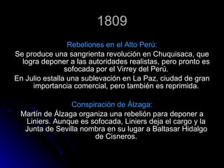 1809 Rebeliones en el Alto Perú: Se produce una sangrienta revolución en Chuquisaca, que logra deponer a las autoridades realistas, pero pronto es sofocada por el Virrey del Perú. En Julio estalla una sublevación en La Paz, ciudad de gran importancia comercial, pero también es reprimida. Conspiración de Álzaga: Martín de Álzaga organiza una rebelión   para deponer a Liniers. Aunque es sofocada, Liniers deja el cargo y la Junta de Sevilla nombra en su lugar a Baltasar Hidalgo de Cisneros. 