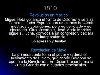 1810 Revolución en México: Miguel Hidalgo lanza el “Grito de Dolores” y se alza contra el poder Español con un ejercito de 40mil mestizos y aborígenes, pero es derrotado y es ejecutado. Otro sacerdote, José María Morelos, sigue su lucha, convoca a un congreso y declara la Independencia. Lo apresan y fusilan  Revolución de Mayo: La primera Junta toma el poder y ordena el fusilamiento de Liniers, que desde Córdoba se opone a la Revolución. En Diciembre se forma la Junta Grande con diputados provinciales. 