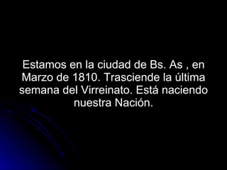 Estamos en la ciudad de Bs. As , en Marzo de 1810. Trasciende la última semana del Virreinato. Está naciendo nuestra Nación. 