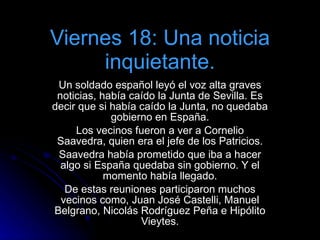 Viernes 18: Una noticia inquietante. Un soldado español leyó el voz alta graves noticias, había caído la Junta de Sevilla. Es decir que si había caído la Junta, no quedaba gobierno en España. Los vecinos fueron a ver a Cornelio Saavedra, quien era el jefe de los Patricios. Saavedra había prometido que iba a hacer algo si España quedaba sin gobierno. Y el momento había llegado. De estas reuniones participaron muchos vecinos como, Juan José Castelli, Manuel Belgrano, Nicolás Rodríguez Peña e Hipólito Vieytes. 