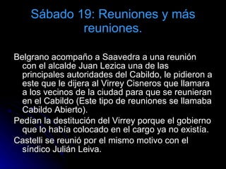 Sábado 19: Reuniones y más reuniones. Belgrano acompaño a Saavedra a una reunión con el alcalde Juan Lezica una de las principales autoridades del Cabildo, le pidieron a este que le dijera al Virrey Cisneros que llamara a los vecinos de la ciudad para que se reunieran en el Cabildo (Este tipo de reuniones se llamaba Cabildo Abierto). Pedían la destitución del Virrey porque el gobierno que lo había colocado en el cargo ya no existía. Castelli se reunió por el mismo motivo con el síndico Julián Leiva. 