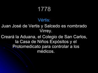 1778 Vértis: Juan José de Vertis y Salcedo es nombrado Virrey. Creará la Aduana, el Colegio de San Carlos, la Casa de Niños Expósitos y el Protomedicato para controlar a los médicos. 