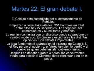 Martes 22: El gran debate I. El Cabildo esta custodiado por el destacamento de Patricios. Empiezan a llegar los invitados, 251 hombres en total, entre ellos hay 27 sacerdotes, 17 abogados, 59 comerciantes y 63 militares y marinos. La reunión comienza con un discurso donde se propone un cambio moderado. Empiezan a escucharse las distintas opiniones. Son debates importantes. La idea fundamental aparece en el discurso de Castelli: Si el Rey perdió el gobierno, el Virrey también lo perdió y el pueblo es quien debe instalar gobierno nuevo. Después de debatir durante 4 horas, los concurrentes votan para decidir si Cisneros debe continuar o no en el poder. 