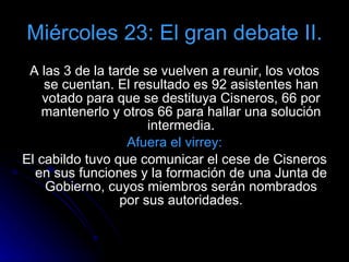 Miércoles 23: El gran debate II. A las 3 de la tarde se vuelven a reunir, los votos se cuentan. El resultado es 92 asistentes han votado para que se destituya Cisneros, 66 por mantenerlo y otros 66 para hallar una solución intermedia. Afuera el virrey: El cabildo tuvo que comunicar el cese de Cisneros en sus funciones y la formación de una Junta de Gobierno, cuyos miembros serán nombrados por sus autoridades. 