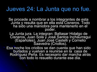 Jueves 24: La Junta que no fue. Se procede a nombrar a los integrantes de esta Junta y resulta que en ella está Cisneros. Todo ha sido una maniobra para mantenerlo en el poder. La Junta jura. La integran: Baltasar Hidalgo de Cisneros, Juan Solá y José Santos Incháurregui (Españoles), Juan José Castelli y Cornelio Saavedra (Criollos). Esa noche los criollos se dan cuenta que han sido burlados y vuelven a reunirse en la  casa de Rodríguez Peña. Es necesario dar marcha atrás con todo lo resuelto durante ese día. 