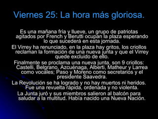 Viernes 25: La hora más gloriosa. Es una mañana fría y llueve, un grupo de patriotas agitados por French y Berutti ocupan la plaza esperando lo que sucederá en esta jornada. El Virrey ha renunciado, en la plaza hay gritos, los criollos reclaman la formación de una nueva junta y que el Virrey quede excluido de ello. Finalmente se proclama una nueva junta, son 9 criollos: Castelli, Belgrano, Azcuénaga, Alberti, Matheur y Larrea como vocales; Paso y Moreno como secretarios y el presidente Saavedra. La Revolución se ha logrado y no hay muertos ni heridos. Fue una revuelta rápida, ordenada y no violenta. La Junta juró y sus miembros salieron al balcón para saludar a la multitud. Había nacido una Nueva Nación. 