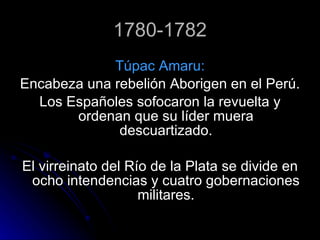 1780-1782 Túpac Amaru: Encabeza una rebelión Aborigen en el Perú. Los Españoles sofocaron la revuelta y ordenan que su líder muera descuartizado. El virreinato del Río de la Plata se divide en ocho intendencias y cuatro gobernaciones militares. 