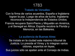 1783 Tratado de Versalles: Con la firma de varios acuerdos, España e Inglaterra logran la paz. Luego de años de lucha, Inglaterra reconoce la Independencia de Estados Unidos. Francia recupera Saint-Pierre y Miquelán en América, y el Senegal en África; España recobra la Florida y Menorca, en las Baleares. La audiencia de Buenas Aires: Se instala en la ciudad este máximo tribunal de Justicia. Lo preside el Virrey y lo integran varios oidores, expertos en leyes. Sus juicios sólo se apelan ante el Consejo de Indias. 