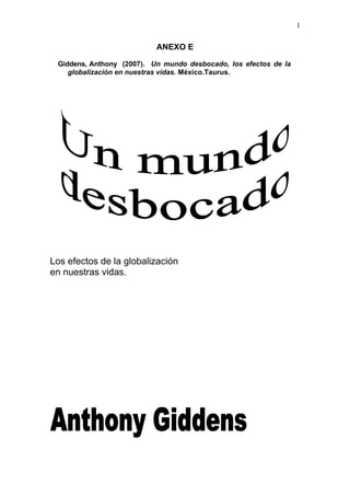 1
ANEXO E
Giddens, Anthony (2007). Un mundo desbocado, los efectos de la
globalización en nuestras vidas. México.Taurus.
Los efectos de la globalización
en nuestras vidas.
 