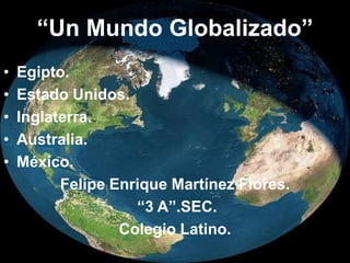 “Un Mundo Globalizado” Egipto. Estado Unidos. Inglaterra. Australia. México. Felipe Enrique Martínez Flores.  “3 A”.SEC. Colegio Latino. 
