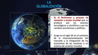 LALA
GLOBALIZACIÓNGLOBALIZACIÓN
• Es el fenómeno y proceso deEs el fenómeno y proceso de
conexión a escala mundialconexión a escala mundial que seque se
produce por los avancesproduce por los avances
tecnológicos y científicos y por lostecnológicos y científicos y por los
cambios económicos y políticos.cambios económicos y políticos.
• Surge en el siglo XX en el contextoSurge en el siglo XX en el contexto
de la internacionalización delde la internacionalización del
marcado y la integración de lasmarcado y la integración de las
economías de las naciones a uneconomías de las naciones a un
sistema de carácter mundial.sistema de carácter mundial.
 