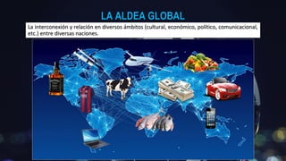 LA ALDEA GLOBALLA ALDEA GLOBAL
La interconexión y relación en diversos ámbitos (cultural, económico, político, comunicacional,La interconexión y relación en diversos ámbitos (cultural, económico, político, comunicacional,
etc.) entre diversas naciones.etc.) entre diversas naciones.
 
