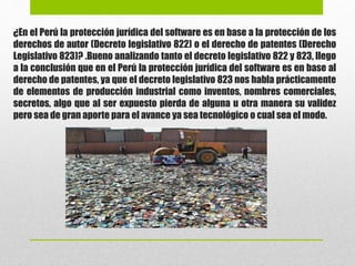 ¿En el Perú la protección jurídica del software es en base a la protección de los
derechos de autor (Decreto legislativo 822) o el derecho de patentes (Derecho
Legislativo 823)? .Bueno analizando tanto el decreto legislativo 822 y 823, llego
a la conclusión que en el Perú la protección jurídica del software es en base al
derecho de patentes, ya que el decreto legislativo 823 nos habla prácticamente
de elementos de producción industrial como inventos, nombres comerciales,
secretos, algo que al ser expuesto pierda de alguna u otra manera su validez
pero sea de gran aporte para el avance ya sea tecnológico o cual sea el modo.
 