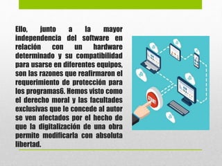 Ello, junto a la mayor
independencia del software en
relación con un hardware
determinado y su compatibilidad
para usarse en diferentes equipos,
son las razones que reafirmaron el
requerimiento de protección para
los programas6. Hemos visto como
el derecho moral y las facultades
exclusivas que le concede al autor
se ven afectados por el hecho de
que la digitalización de una obra
permite modificarla con absoluta
libertad.
 