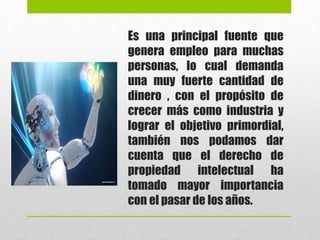 Es una principal fuente que
genera empleo para muchas
personas, lo cual demanda
una muy fuerte cantidad de
dinero , con el propósito de
crecer más como industria y
lograr el objetivo primordial,
también nos podamos dar
cuenta que el derecho de
propiedad intelectual ha
tomado mayor importancia
con el pasar de los años.
 