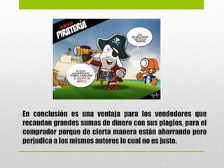 En conclusión es una ventaja para los vendedores que
recaudan grandes sumas de dinero con sus plagios, para el
comprador porque de cierta manera están ahorrando pero
perjudica a los mismos autores lo cual no es justo.
 