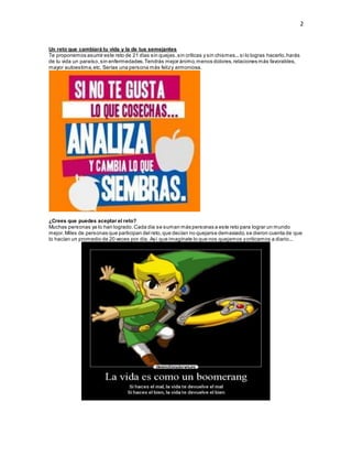 2
Un reto que cambiará tu vida y la de tus semejantes
Te proponemos asumir este reto de 21 días sin quejas,sin críticas y sin chismes...si lo logras hacerlo,harás
de tu vida un paraíso,sin enfermedades.Tendrás mejor ánimo,menos dolores,relaciones más favorables,
mayor autoestima,etc. Serías una persona más felizy armoniosa.
¿Crees que puedes aceptar el reto?
Muchas personas ya lo han logrado.Cada día se suman más personas a este reto para lograr un mundo
mejor.Miles de personas que participan del reto,que decían no quejarse demasiado,se dieron cuenta de que
lo hacían un promedio de 20 veces por día. Así que imagínate lo que nos quejamos ycriticamos a diario...
 
