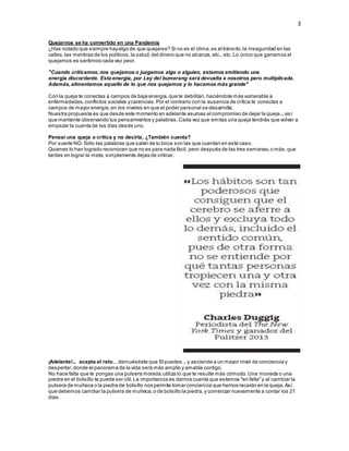 3
Quejarnos se ha convertido en una Pandemia
¿Has notado que siempre hayalgo de que quejarse? Si no es el clima,es el tránsito,la inseguridad en las
calles,las mentiras de los políticos,la salud,del dinero que no alcanza, etc., etc. Lo único que ganamos al
quejarnos es sentirnos cada vez peor.
"Cuando criticamos,nos quejamos o juzgamos algo o alguien, estamos emitiendo una
energía discordante. Esta energía, por Ley del bumerang será devuelta a nosotros pero multiplicada.
Además,alimentamos aquello de lo que nos quejamos y lo hacemos más grande"
Con la queja te conectas a campos de baja energía,que te debilitan,haciéndote más vulnerable a
enfermedades,conflictos sociales ycarencias.Por el contrario con la ausencia de crítica te conectas a
campos de mayor energía,en los niveles en que el poder personal se desarrolla.
Nuestra propuesta es que desde este momento en adelante asumas el compromiso de dejar la queja...así
que mantente observando tus pensamientos y palabras. Cada vez que emitas una queja tendrás que volver a
empezar la cuenta de los días desde uno.
Pensar una queja o crítica y no decirla, ¿También cuenta?
Por suerte NO. Sólo las palabras que salen de tu boca son las que cuentan en este caso.
Quienes lo han logrado reconocen que no es para nada fácil, pero después de las tres semanas,o más,que
tardes en lograr la meta, simplemente dejas de criticar.
¡Adelante!... acepta el reto... demuéstrate que SIpuedes...y asciende a un mayor nivel de conciencia y
despertar,donde el panorama de la vida será más amplio y amable contigo.
No hace falta que te pongas una pulsera morada,utiliza lo que te resulte más cómodo.Una moneda o una
piedra en el bolsillo te puede ser útil.La importancia es darnos cuenta que estamos "en falta"y al cambiar la
pulsera de muñeca o la piedra de bolsillo nos permite tomar conciencia que hemos recaído en la queja.Así
que debemos cambiar la pulsera de muñeca,o de bolsillo la piedra,y comenzar nuevamente a contar los 21
días.
 