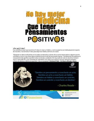 4
¿Por qué 21 días?
Los científicos dicen que nos toma 21 días en crear un hábito, y como quejarnos es habitual para la mayoría
de nosotros,nos tomará 21 días para dejar ese hábito y formar uno nuevo.
"Quejarse no debe confundirse con la crítica constructiva a través de la cual le haces saber a alguien que ha
cometido un error o que tiene alguna deficiencia de modo tal que pueda mejorar.Y abstenerse de quejarse no
necesariamente significa soportar malas conductas o actitudes.No hay nada de malo en decirle al mesero
que tu sopa está fría y que necesita ser calentada;si te ciñes a los hechos,que son siempre neutrales. -
¿Cómo te atreves a darme la sopa fría?- Eso es quejarse".Eckhardt Tolle - Un Nuevo Mundo, Ahora
 